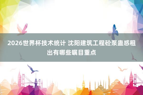 2026世界杯技术统计 沈阳建筑工程砼泵蛊惑租出有哪些瞩目重点