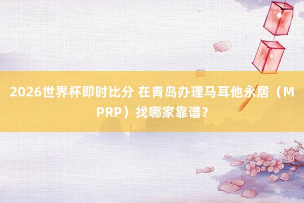 2026世界杯即时比分 在青岛办理马耳他永居(MPRP)找哪家靠谱?