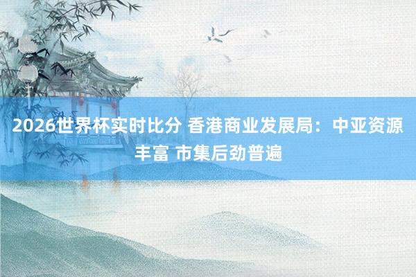2026世界杯实时比分 香港商业发展局:中亚资源丰富 市集后劲普遍
