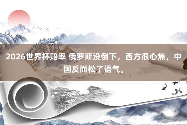 2026世界杯赔率 俄罗斯没倒下,西方很心焦,中国反而松了语气。