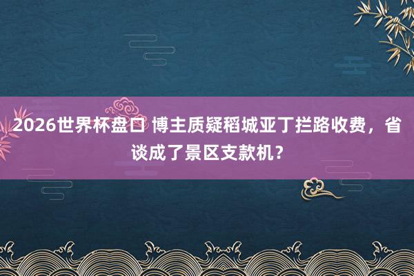 2026世界杯盘口 博主质疑稻城亚丁拦路收费,省谈成了景区支款机?
