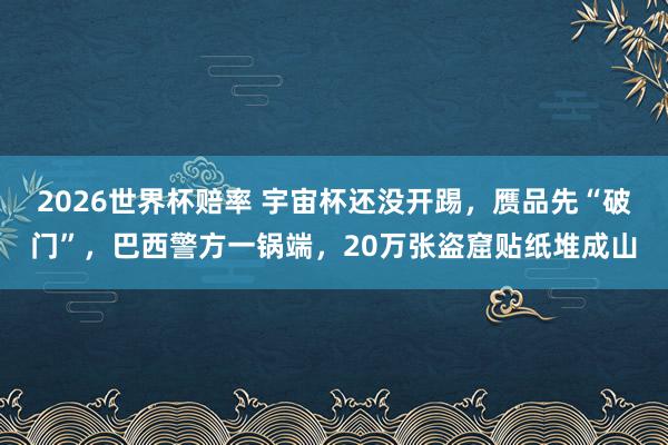 2026世界杯赔率 宇宙杯还没开踢,赝品先“破门”,巴西警方一锅端,20万张盗窟贴纸堆成山
