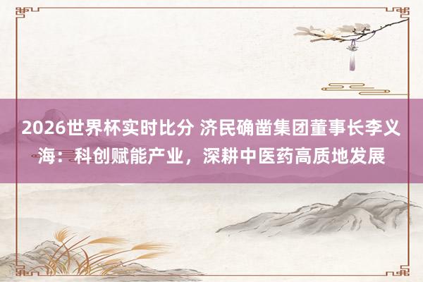 2026世界杯实时比分 济民确凿集团董事长李义海:科创赋能产业,深耕中医药高质地发展