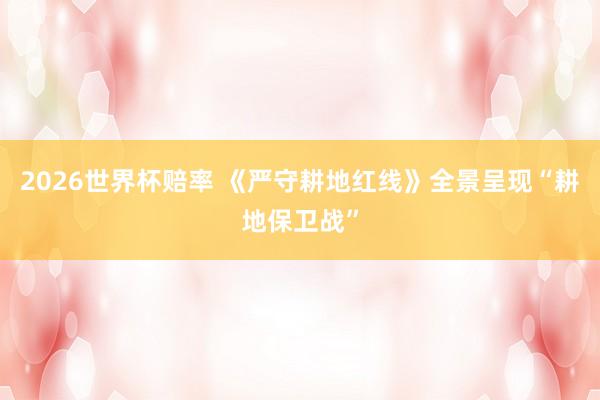 2026世界杯赔率 《严守耕地红线》全景呈现“耕地保卫战”