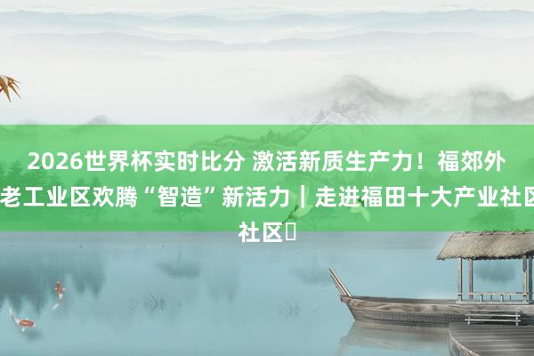 2026世界杯实时比分 激活新质生产力!福郊外岭老工业区欢腾“智造”新活力|走进福田十大产业社区⑫