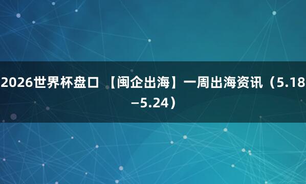 2026世界杯盘口 【闽企出海】一周出海资讯（5.18—5.24）