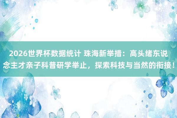 2026世界杯数据统计 珠海新举措:高头绪东说念主才亲子科普研学举止,探索科技与当然的衔接!