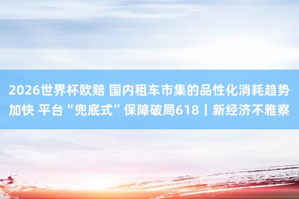 2026世界杯欧赔 国内租车市集的品性化消耗趋势加快 平台“兜底式”保障破局618丨新经济不雅察