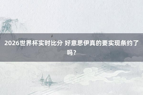 2026世界杯实时比分 好意思伊真的要实现条约了吗?