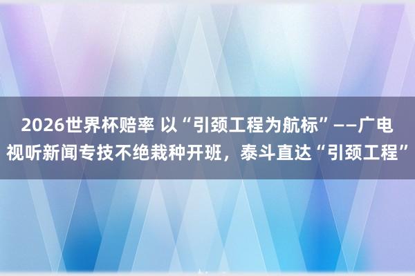 2026世界杯赔率 以“引颈工程为航标”——广电视听新闻专技不绝栽种开班，泰斗直达“引颈工程”