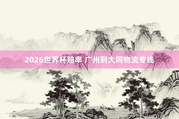 2026世界杯赔率 广州到大同物流专线