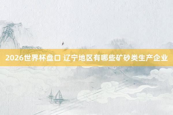 2026世界杯盘口 辽宁地区有哪些矿砂类生产企业
