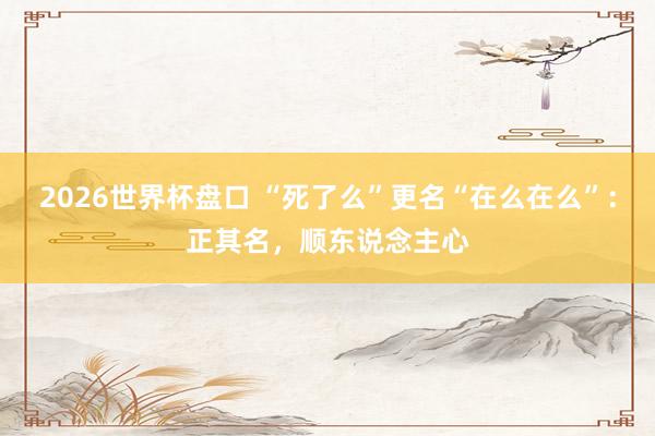 2026世界杯盘口 “死了么”更名“在么在么”:正其名,顺东说念主心