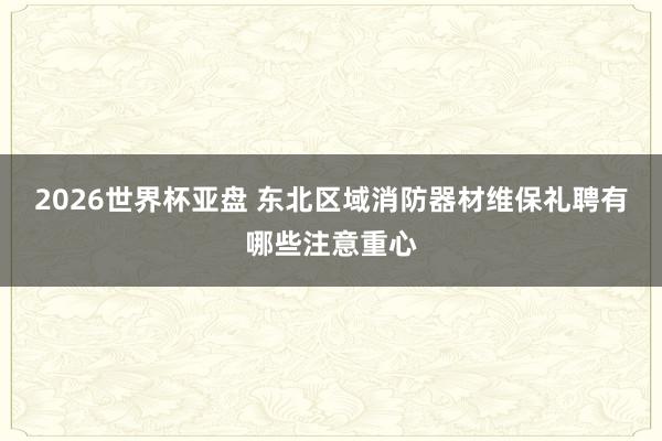 2026世界杯亚盘 东北区域消防器材维保礼聘有哪些注意重心