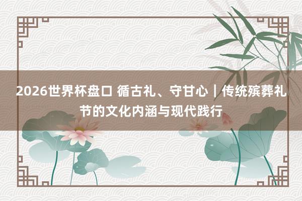 2026世界杯盘口 循古礼、守甘心|传统殡葬礼节的文化内涵与现代践行