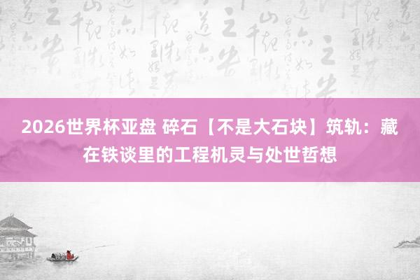 2026世界杯亚盘 碎石【不是大石块】筑轨:藏在铁谈里的工程机灵与处世哲想