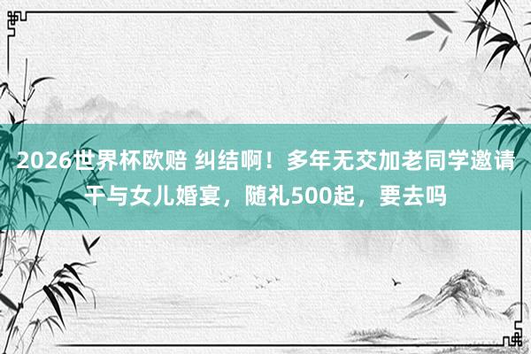 2026世界杯欧赔 纠结啊!多年无交加老同学邀请干与女儿婚宴,随礼500起,要去吗