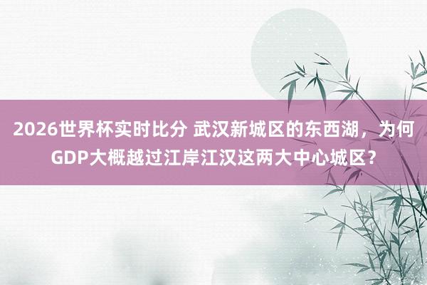 2026世界杯实时比分 武汉新城区的东西湖,为何GDP大概越过江岸江汉这两大中心城区?