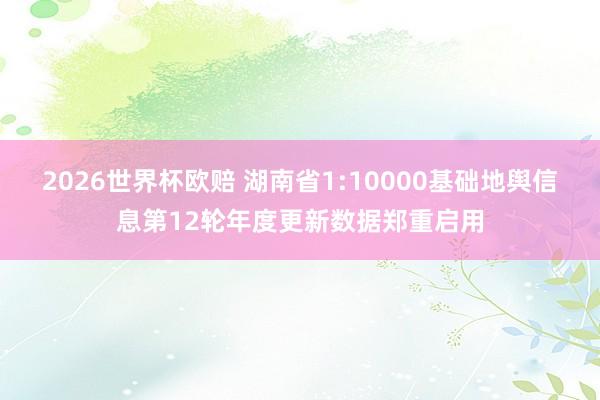 2026世界杯欧赔 湖南省1:10000基础地舆信息第12轮年度更新数据郑重启用