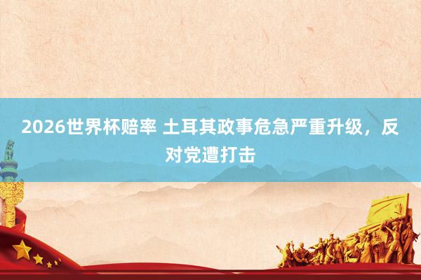 2026世界杯赔率 土耳其政事危急严重升级,反对党遭打击