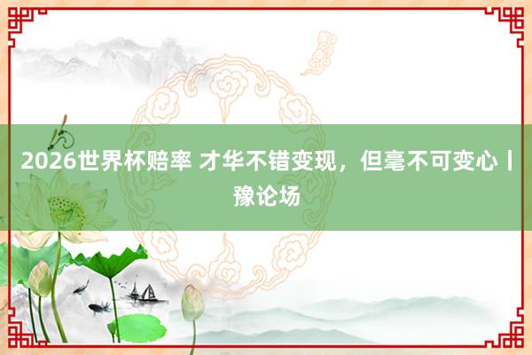 2026世界杯赔率 才华不错变现，但毫不可变心丨豫论场