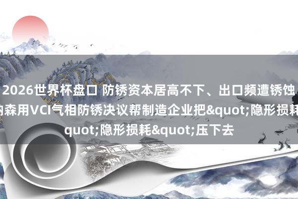 2026世界杯盘口 防锈资本居高不下、出口频遭锈蚀退货?沈阳博纳森用VCI气相防锈决议帮制造企业把"隐形损耗"压下去