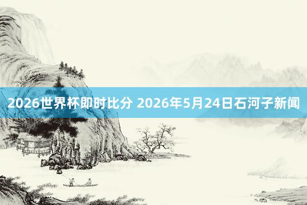 2026世界杯即时比分 2026年5月24日石河子新闻