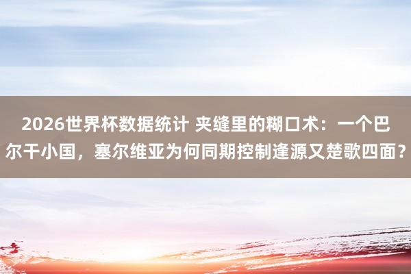 2026世界杯数据统计 夹缝里的糊口术:一个巴尔干小国,塞尔维亚为何同期控制逢源又楚歌四面?