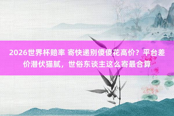 2026世界杯赔率 寄快递别傻傻花高价?平台差价潜伏猫腻,世俗东谈主这么寄最合算