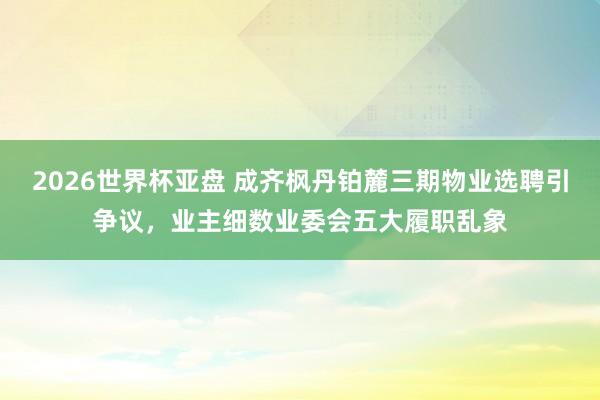 2026世界杯亚盘 成齐枫丹铂麓三期物业选聘引争议,业主细数业委会五大履职乱象