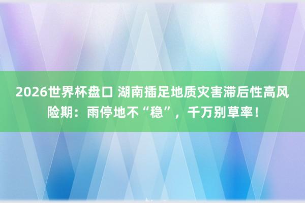 2026世界杯盘口 湖南插足地质灾害滞后性高风险期:雨停地不“稳”,千万别草率!