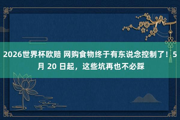 2026世界杯欧赔 网购食物终于有东说念控制了!5 月 20 日起,这些坑再也不必踩