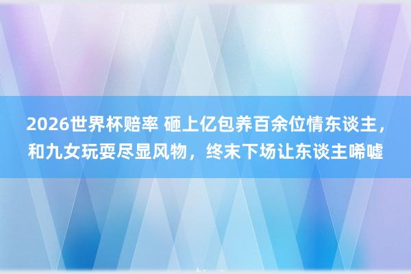2026世界杯赔率 砸上亿包养百余位情东谈主，和九女玩耍尽显风物，终末下场让东谈主唏嘘