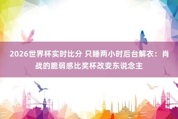 2026世界杯实时比分 只睡两小时后台解衣:肖战的脆弱感比奖杯改变东说念主
