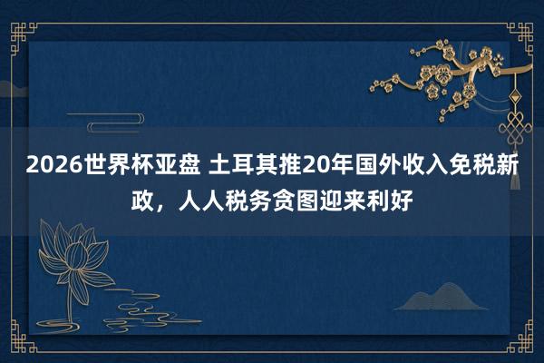 2026世界杯亚盘 土耳其推20年国外收入免税新政，人人税务贪图迎来利好