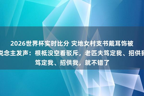 2026世界杯实时比分 灾地女村支书戴耳饰被网暴,本东说念主发声:根柢没空看驳斥,老匹夫笃定我、招供我,就不错了