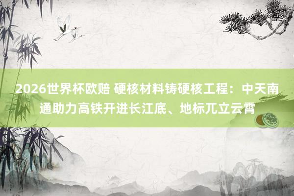 2026世界杯欧赔 硬核材料铸硬核工程:中天南通助力高铁开进长江底、地标兀立云霄