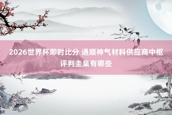 2026世界杯即时比分 通顺神气材料供应商中枢评判圭臬有哪些