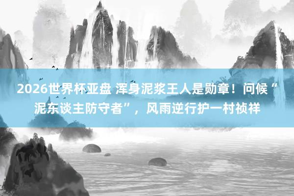 2026世界杯亚盘 浑身泥浆王人是勋章!问候“泥东谈主防守者”,风雨逆行护一村祯祥