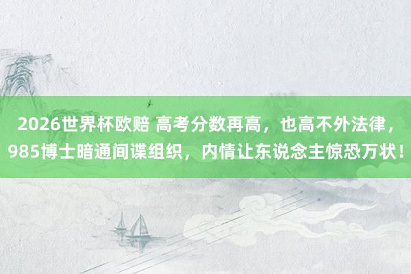 2026世界杯欧赔 高考分数再高,也高不外法律,985博士暗通间谍组织,内情让东说念主惊恐万状!