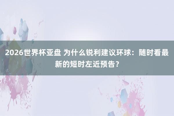 2026世界杯亚盘 为什么锐利建议环球:随时看最新的短时左近预告?