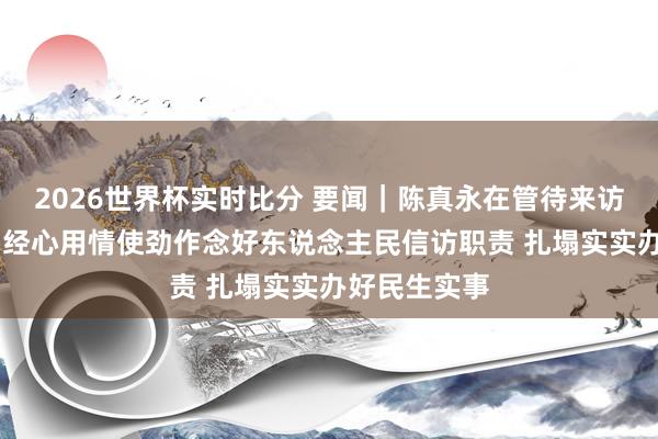 2026世界杯实时比分 要闻｜陈真永在管待来访众人时强调 经心用情使劲作念好东说念主民信访职责 扎塌实实办好民生实事