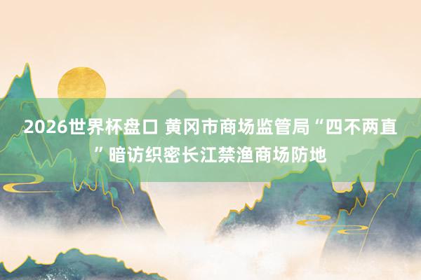 2026世界杯盘口 黄冈市商场监管局“四不两直”暗访织密长江禁渔商场防地