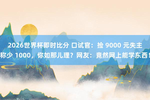 2026世界杯即时比分 口试官:捡 9000 元失主称少 1000,你如那儿理?网友:竟然网上能学东西!