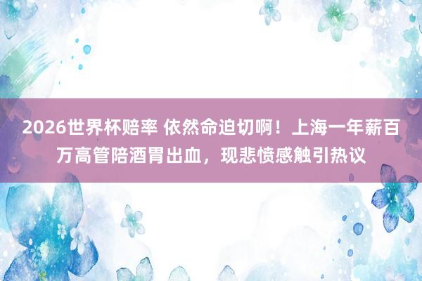 2026世界杯赔率 依然命迫切啊!上海一年薪百万高管陪酒胃出血,现悲愤感触引热议
