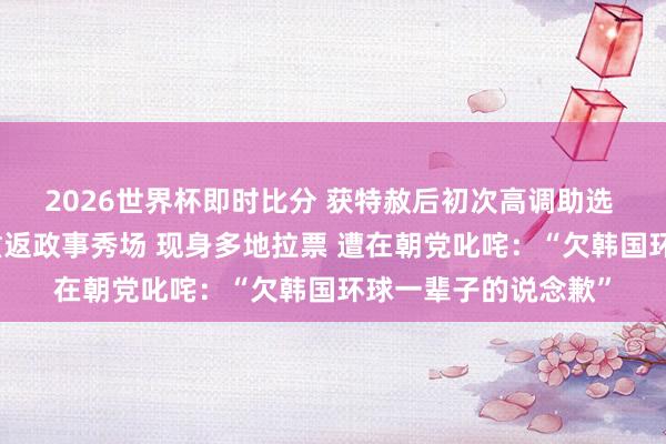 2026世界杯即时比分 获特赦后初次高调助选 韩国前总统朴槿惠重返政事秀场 现身多地拉票 遭在朝党叱咤:“欠韩国环球一辈子的说念歉”
