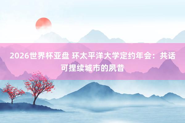 2026世界杯亚盘 环太平洋大学定约年会:共话可捏续城市的夙昔
