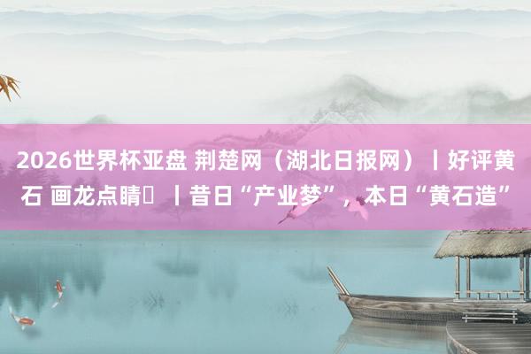 2026世界杯亚盘 荆楚网(湖北日报网)丨好评黄石 画龙点睛⑭丨昔日“产业梦”,本日“黄石造”