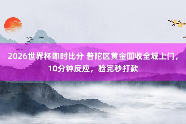 2026世界杯即时比分 普陀区黄金回收全城上门,10分钟反应,验完秒打款