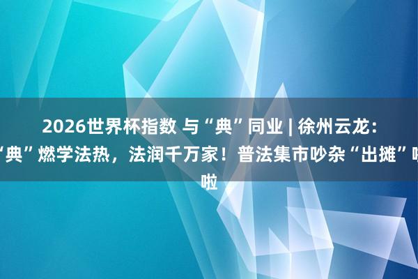 2026世界杯指数 与“典”同业 | 徐州云龙:“典”燃学法热,法润千万家!普法集市吵杂“出摊”啦